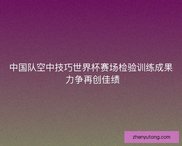 中国队空中技巧世界杯赛场检验训练成果 力争再创佳绩 中国队空中技巧世界杯赛场检验训练成果 力争再创佳绩