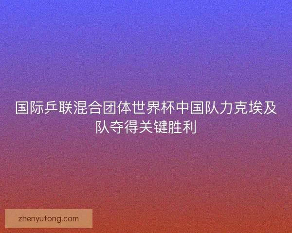 国际乒联混合团体世界杯中国队力克埃及队夺得关键胜利 国际乒联混合团体世界杯中国队力克埃及队夺得关键胜利