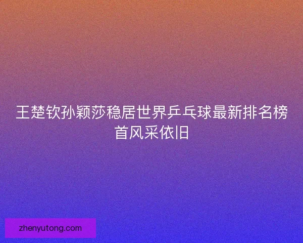 王楚钦孙颖莎稳居世界乒乓球最新排名榜首风采依旧 王楚钦孙颖莎稳居世界乒乓球最新排名榜首风采依旧