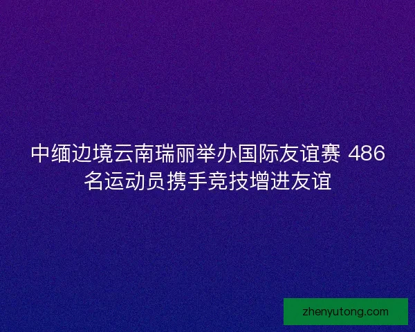 中缅边境云南瑞丽举办国际友谊赛 486名运动员携手竞技增进友谊 中缅边境云南瑞丽举办国际友谊赛 486名运动员携手竞技增进友谊