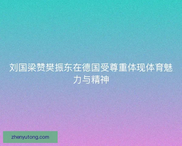 刘国梁赞樊振东在德国受尊重体现体育魅力与精神 刘国梁赞樊振东在德国受尊重体现体育魅力与精神