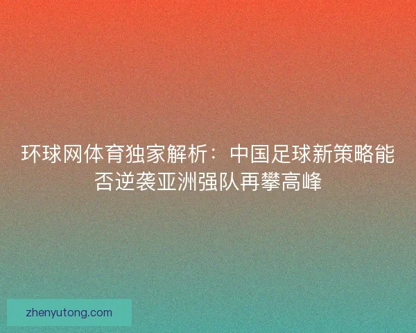 环球网体育独家解析：中国足球新策略能否逆袭亚洲强队再攀高峰