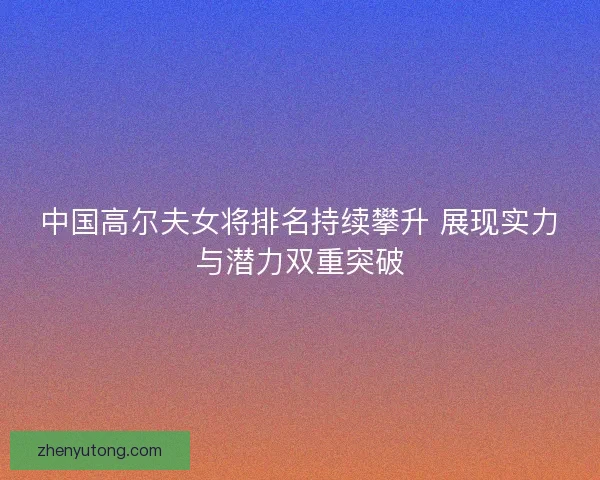 中国高尔夫女将排名持续攀升 展现实力与潜力双重突破