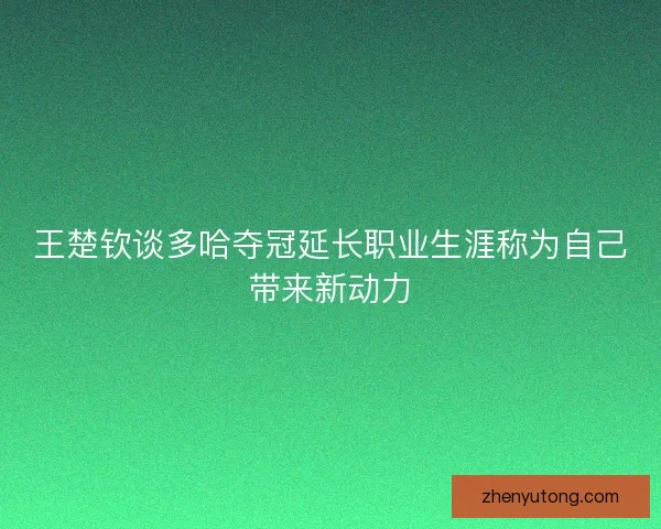 王楚钦谈多哈夺冠延长职业生涯称为自己带来新动力 王楚钦谈多哈夺冠延长职业生涯称为自己带来新动力