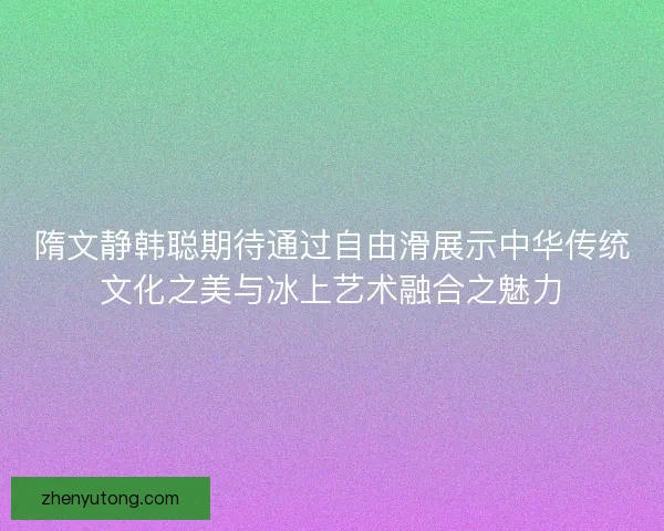 隋文静韩聪期待通过自由滑展示中华传统文化之美与冰上艺术融合之魅力 隋文静韩聪期待通过自由滑展示中华传统文化之美与冰上艺术融合之魅力