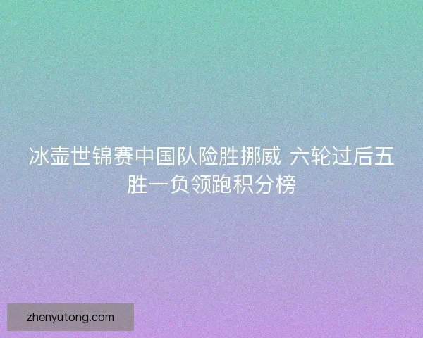 冰壶世锦赛中国队险胜挪威 六轮过后五胜一负领跑积分榜