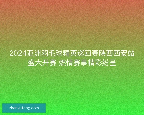 2024亚洲羽毛球精英巡回赛陕西西安站盛大开赛 燃情赛事精彩纷呈