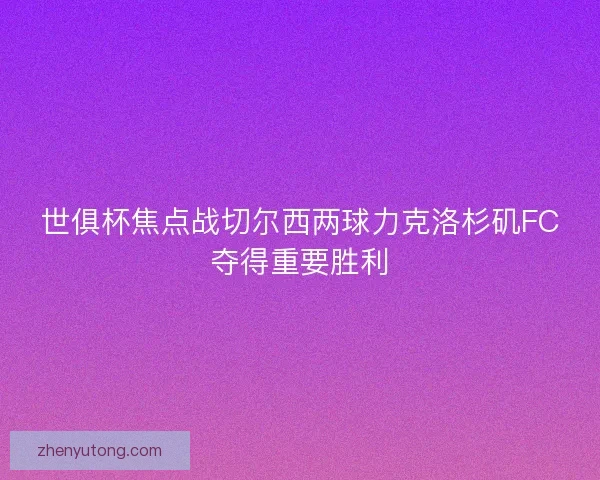 世俱杯焦点战切尔西两球力克洛杉矶FC夺得重要胜利 世俱杯焦点战切尔西两球力克洛杉矶FC夺得重要胜利